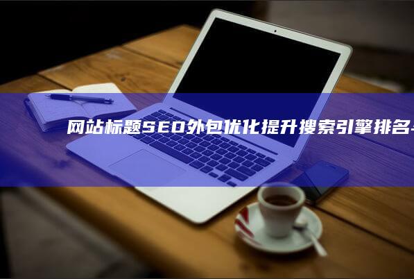 网站标题SEO外包优化：提升搜索引擎排名与流量优化策略